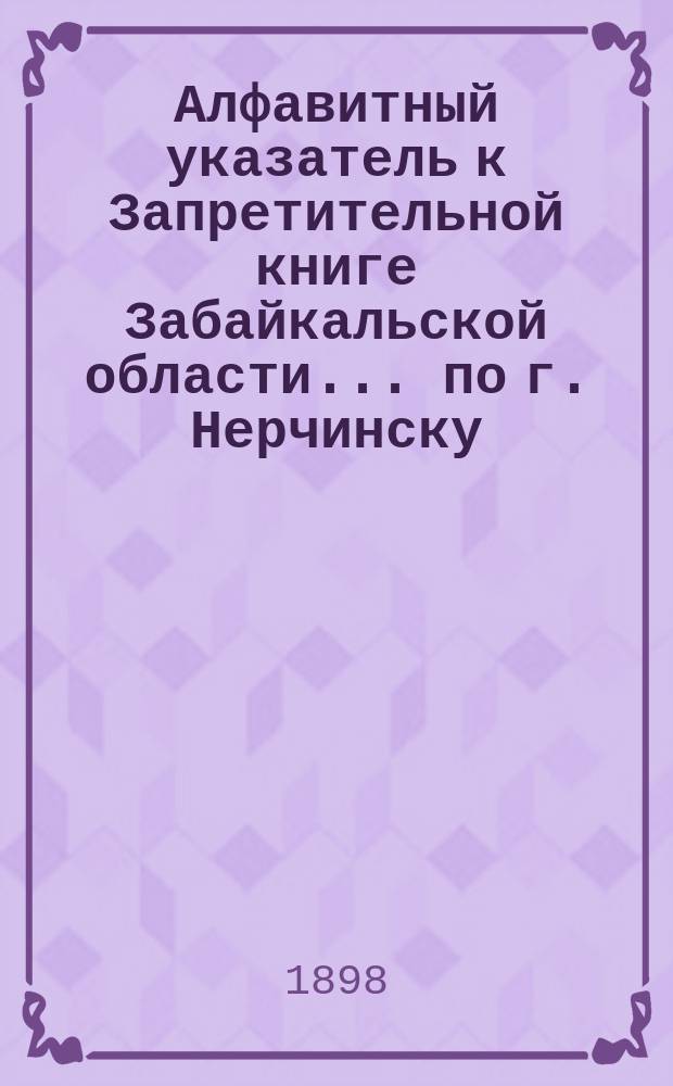 Алфавитный указатель к Запретительной книге [Забайкальской области]... ... по г. Нерчинску