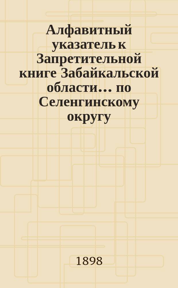 Алфавитный указатель к Запретительной книге [Забайкальской области]... ... по Селенгинскому округу