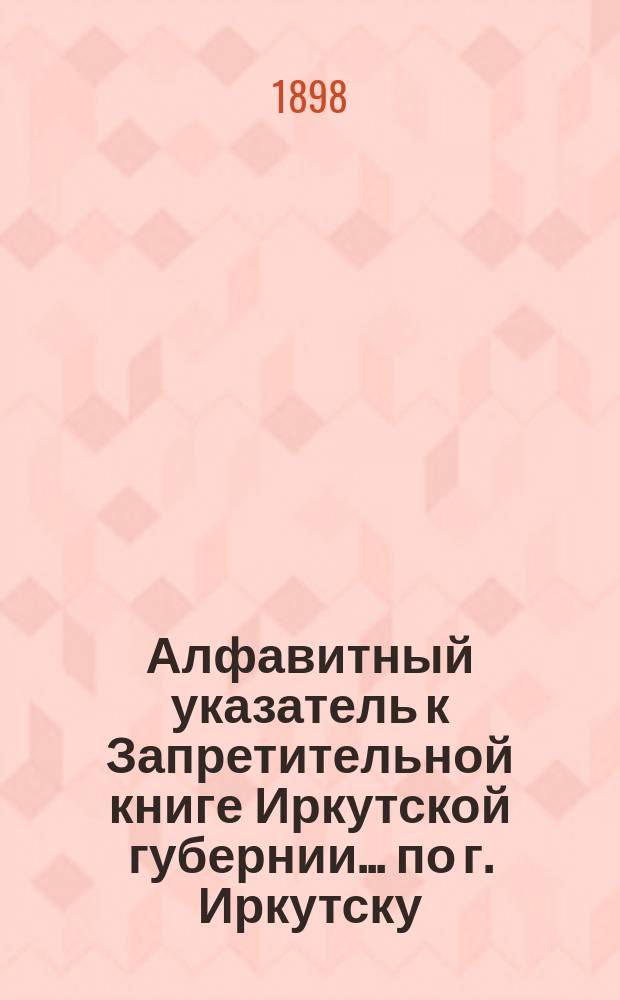Алфавитный указатель к Запретительной книге [Иркутской губернии]... ... по г. Иркутску