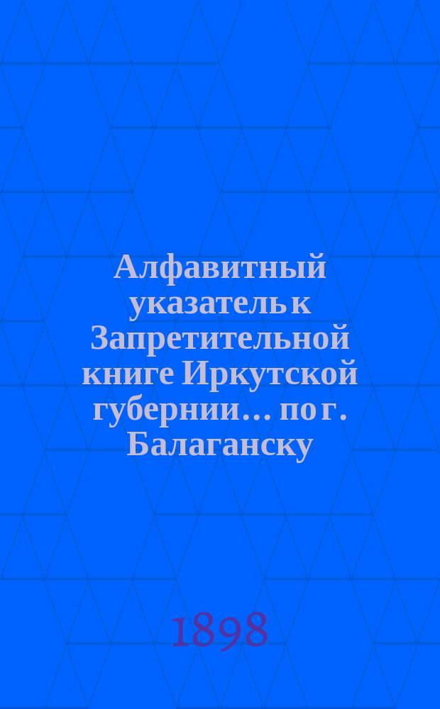 Алфавитный указатель к Запретительной книге [Иркутской губернии]... ... по г. Балаганску