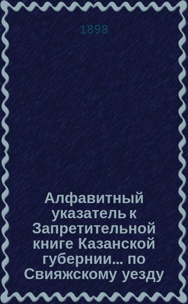 Алфавитный указатель к Запретительной книге [Казанской губернии]... ... по Свияжскому уезду