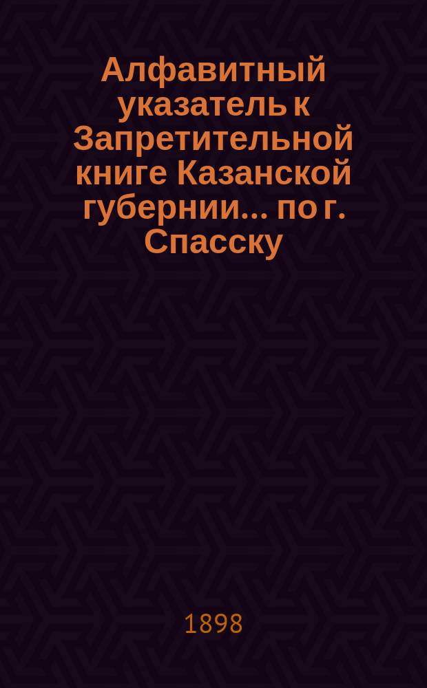 Алфавитный указатель к Запретительной книге [Казанской губернии]... ... по г. Спасску