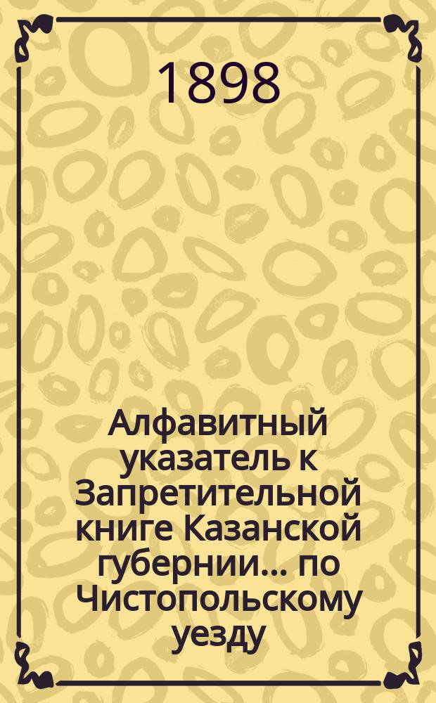 Алфавитный указатель к Запретительной книге [Казанской губернии]... ... по Чистопольскому уезду