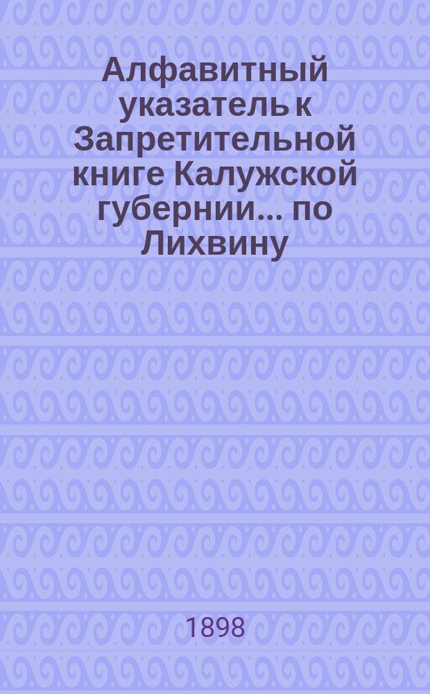 Алфавитный указатель к Запретительной книге [Калужской губернии]... ... по Лихвину