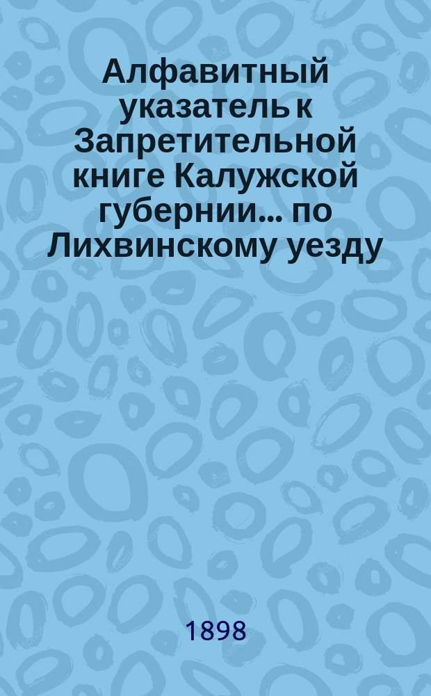 Алфавитный указатель к Запретительной книге [Калужской губернии]... ... по Лихвинскому уезду