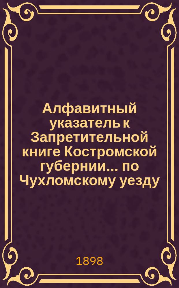 Алфавитный указатель к Запретительной книге [Костромской губернии]... ... по Чухломскому уезду