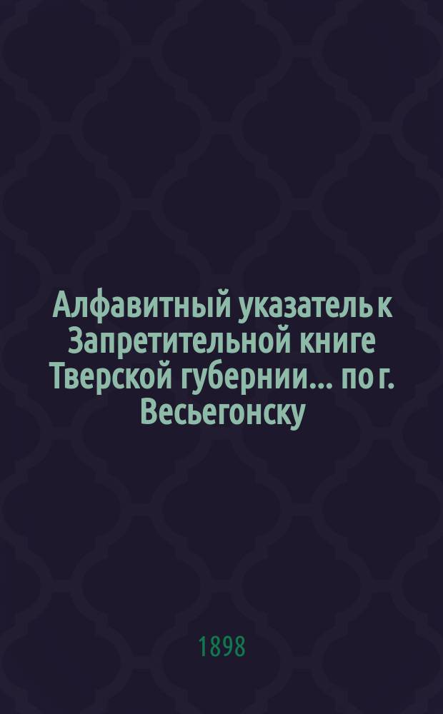 Алфавитный указатель к Запретительной книге [Тверской губернии]... ... по г. Весьегонску