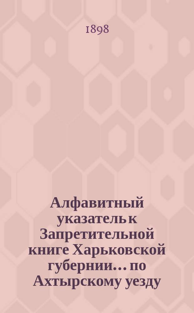 Алфавитный указатель к Запретительной книге [Харьковской губернии]... ... по Ахтырскому уезду
