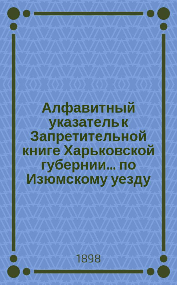 Алфавитный указатель к Запретительной книге [Харьковской губернии]... ... по Изюмскому уезду