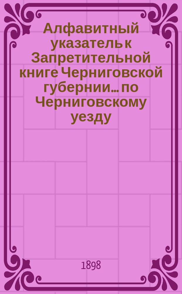 Алфавитный указатель к Запретительной книге [Черниговской губернии]... ... по Черниговскому уезду