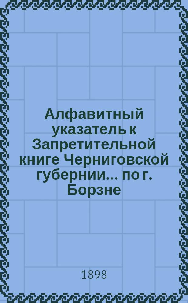 Алфавитный указатель к Запретительной книге [Черниговской губернии]... ... по г. Борзне