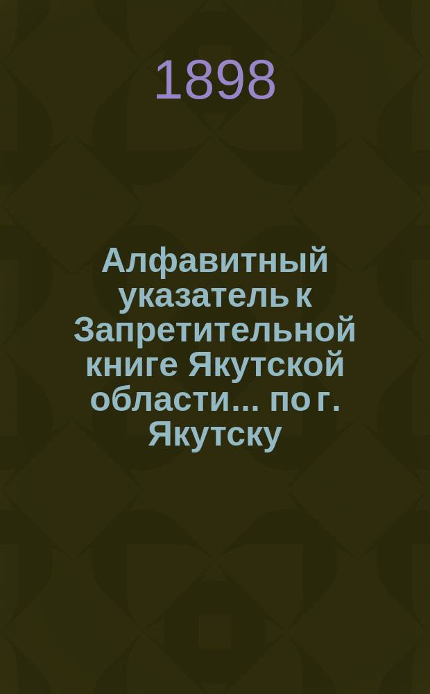 Алфавитный указатель к Запретительной книге [Якутской области]... ... по г. Якутску