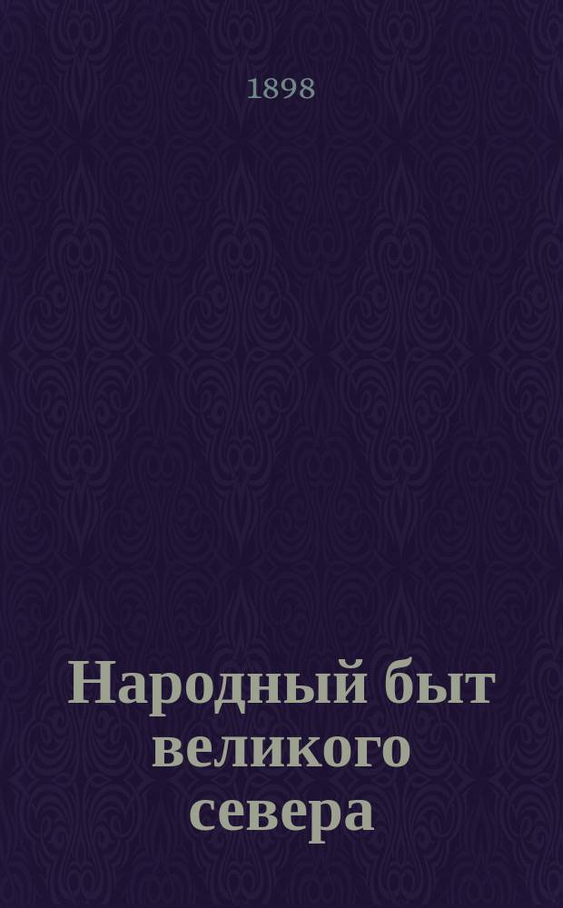 Народный быт великого севера : Его нравы, обычаи, предания, предсказания, предрассудки, притчи, пословицы, присловия, прибаутки, перегудки, припевы, сказки, присказки, песни, скороговорки, загадки, счеты, задачи, заговоры и заклинания