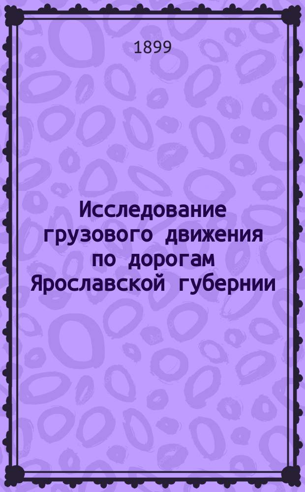 Исследование грузового движения по дорогам Ярославской губернии : Вып. 1-2. Вып. 1 : Уезды: Мологский, Пошехонский, Любимский, Романово-Борисоглебский и Рыбинский