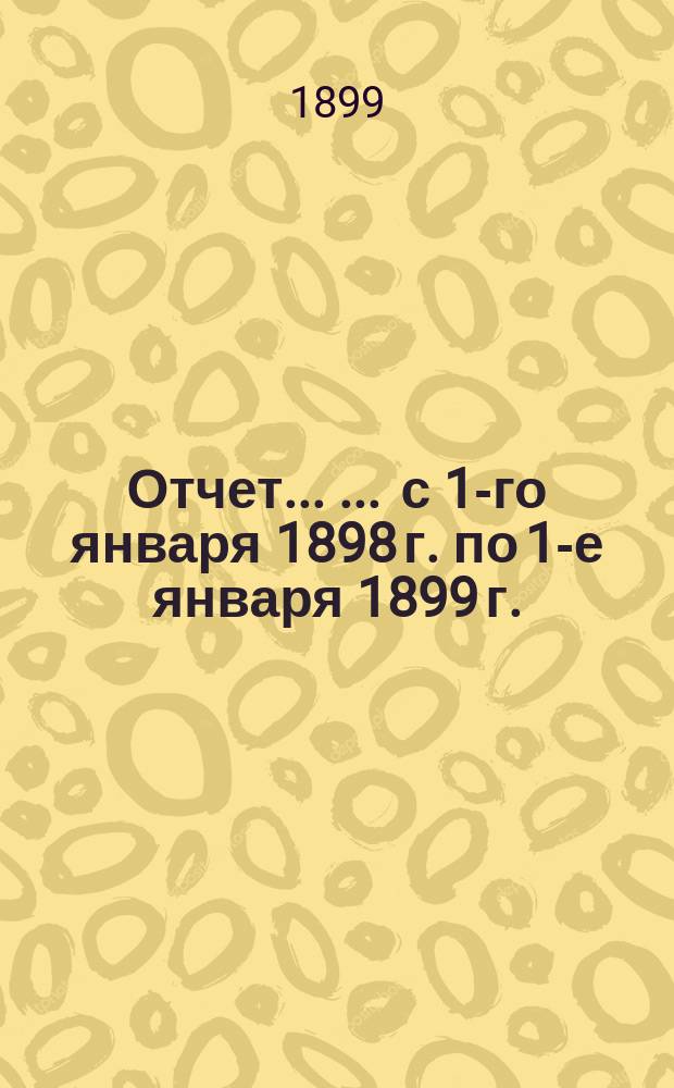 Отчет ... ... с 1-го января 1898 г. по 1-е января 1899 г.