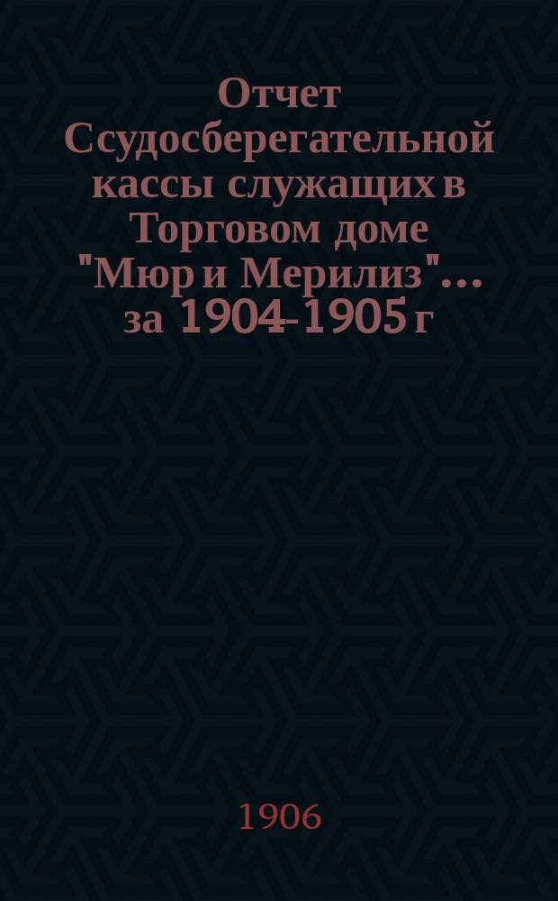 Отчет Ссудосберегательной кассы служащих в Торговом доме "Мюр и Мерилиз". ... за 1904-1905 г.