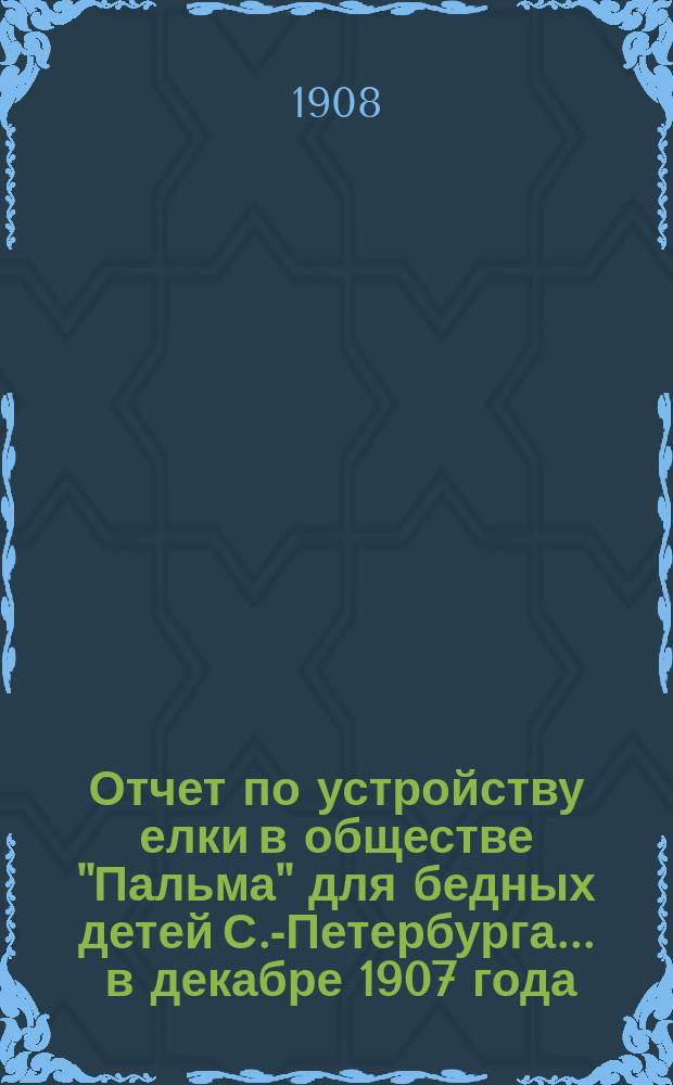 Отчет по устройству елки в обществе "Пальма" для бедных детей С.-Петербурга... ... в декабре 1907 года