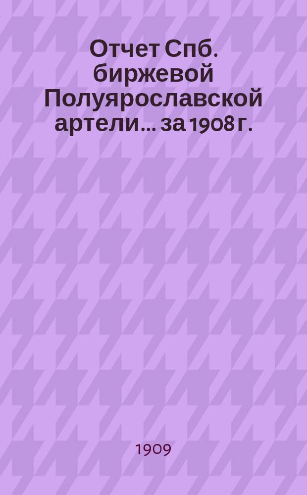 Отчет Спб. биржевой Полуярославской артели... ... за 1908 г.