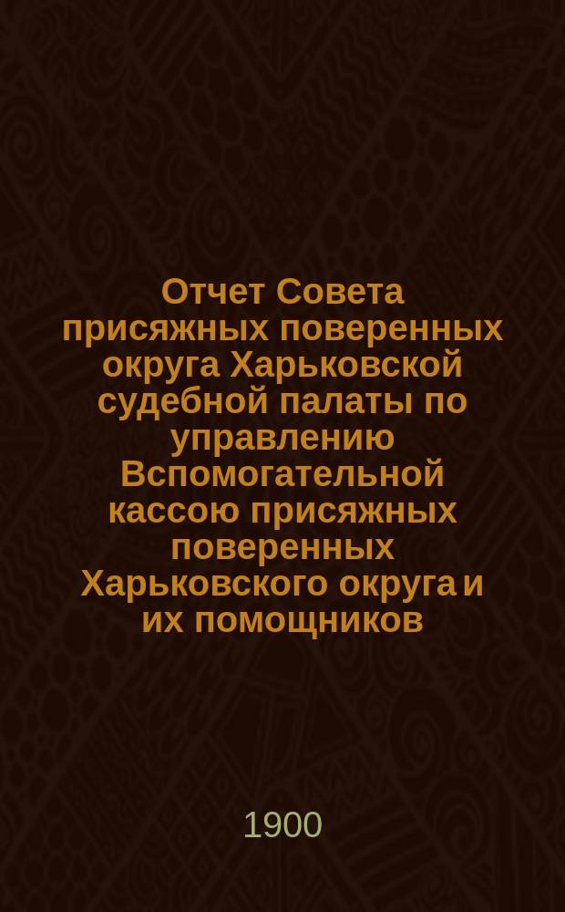 Отчет Совета присяжных поверенных округа Харьковской судебной палаты по управлению Вспомогательной кассою присяжных поверенных Харьковского округа и их помощников... ... за 1899 г.