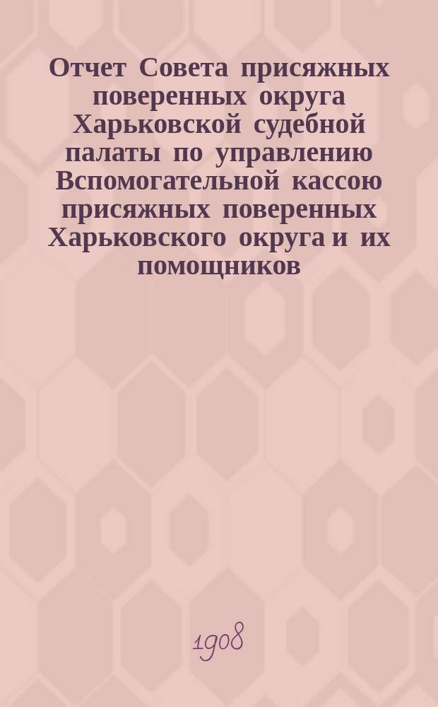 Отчет Совета присяжных поверенных округа Харьковской судебной палаты по управлению Вспомогательной кассою присяжных поверенных Харьковского округа и их помощников... ... за 1907 г.