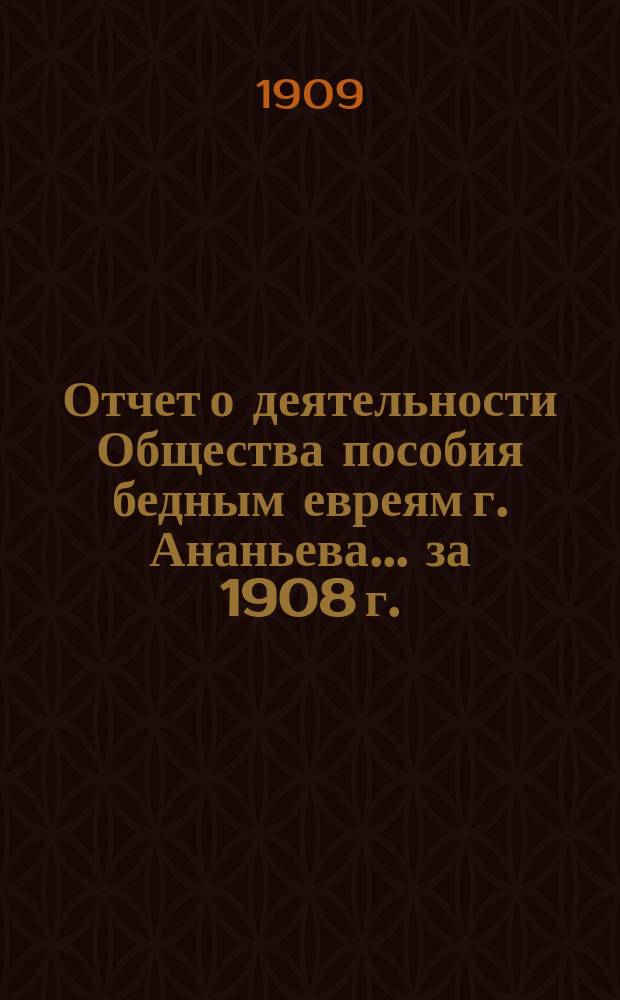 Отчет о деятельности Общества пособия бедным евреям г. Ананьева... ... за 1908 г. : ... за 1908 г. и краткий обзор деятельности О-ва за десятилетие (с 1899 г. по 1908 г.)