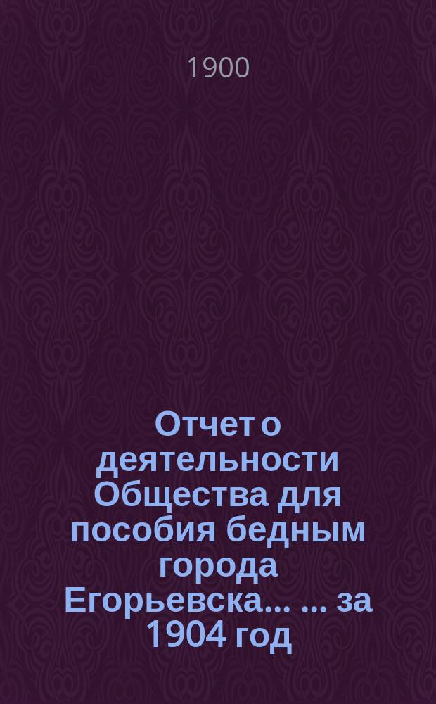 Отчет о деятельности Общества для пособия бедным города Егорьевска ... ... за 1904 год