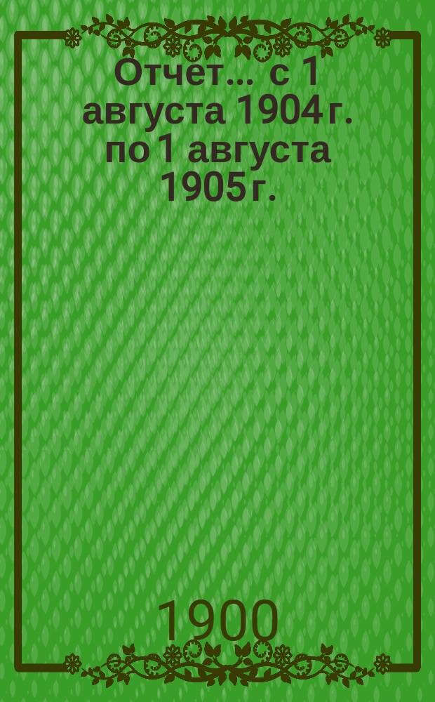 Отчет... ... с 1 августа 1904 г. по 1 августа 1905 г.