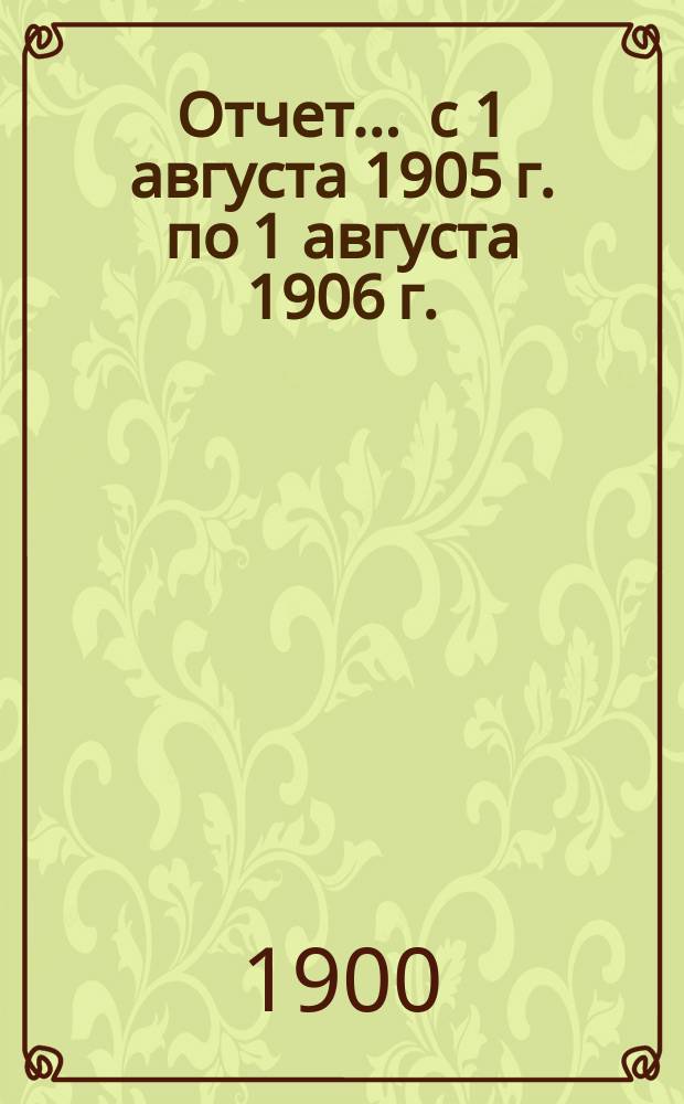 Отчет... ... с 1 августа 1905 г. по 1 августа 1906 г.