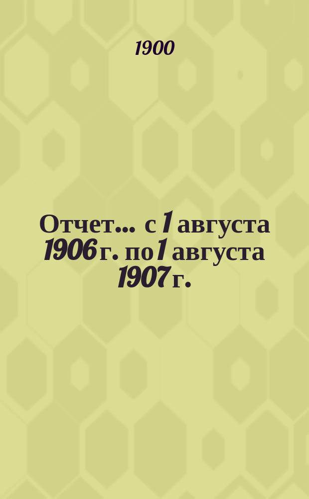 Отчет... ... с 1 августа 1906 г. по 1 августа 1907 г.