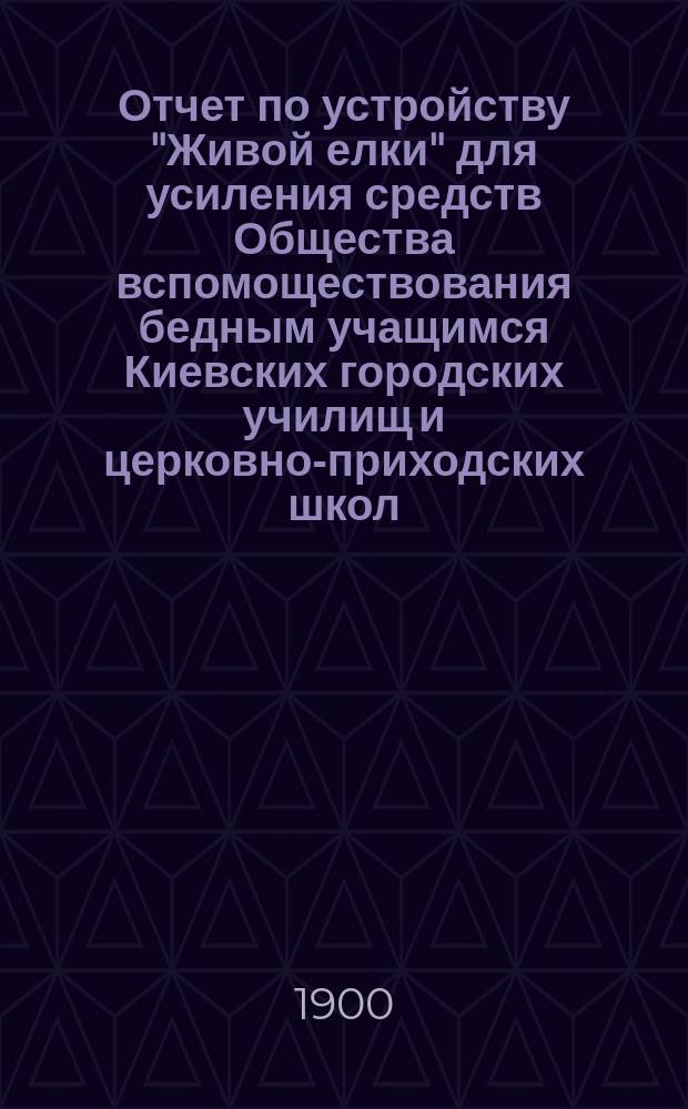 Отчет по устройству "Живой елки" для усиления средств Общества вспомоществования бедным учащимся Киевских городских училищ и церковно-приходских школ... ... 3 января 1913 г.