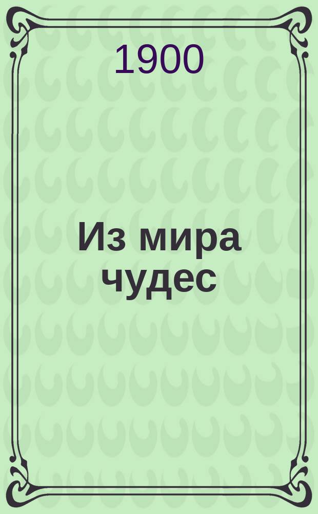 Из мира чудес : Ряд волшеб. представлений с подроб. описанием, рис., черт. и прил. более ста фокусов с костями, платками, картами, кольцами и т. д
