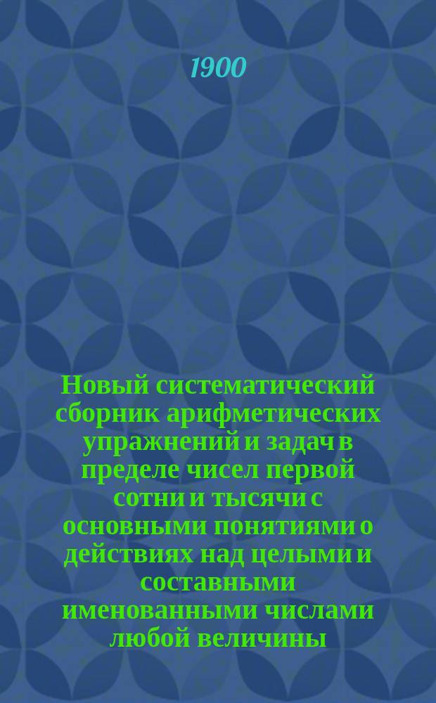 Новый систематический сборник арифметических упражнений и задач в пределе чисел первой сотни и тысячи с основными понятиями о действиях над целыми и составными именованными числами любой величины : Для первого, второго и третьего года обучения в нач. нар. уч-щах Ведомства М-ва нар. прос. Вып. 3