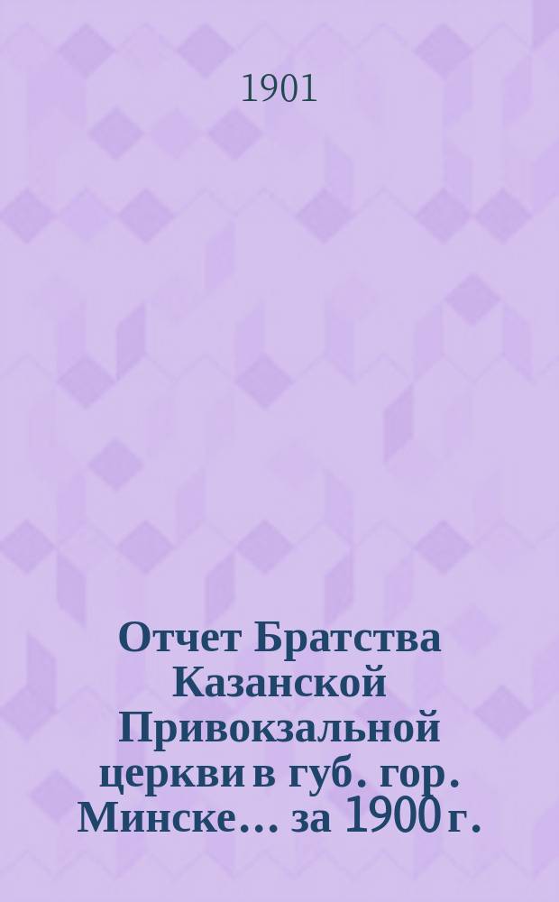 Отчет Братства Казанской Привокзальной церкви в губ. гор. Минске... ... за 1900 г.