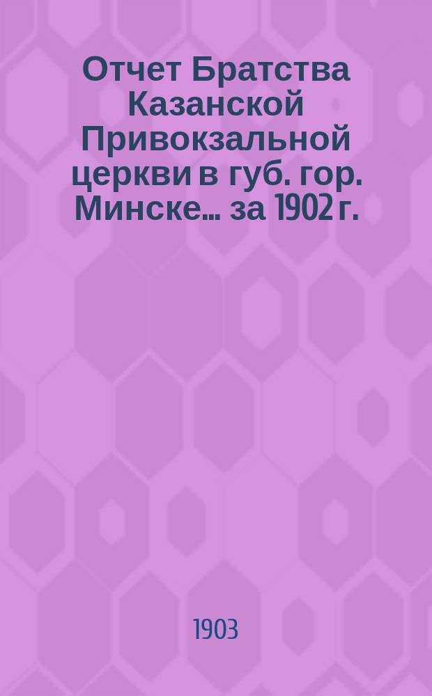 Отчет Братства Казанской Привокзальной церкви в губ. гор. Минске... ... за 1902 г.