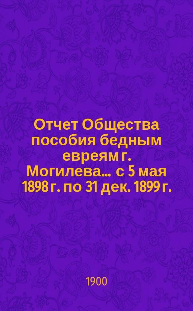 Отчет Общества пособия бедным евреям г. Могилева... ... с 5 мая 1898 г. по 31 дек. 1899 г.