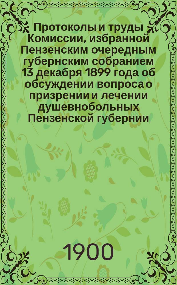 Протоколы и труды Комиссии, избранной Пензенским очередным губернским собранием 13 декабря 1899 года об обсуждении вопроса о призрении и лечении душевнобольных Пензенской губернии : Протокол № 1-3[-5]. Протокол № 1-4