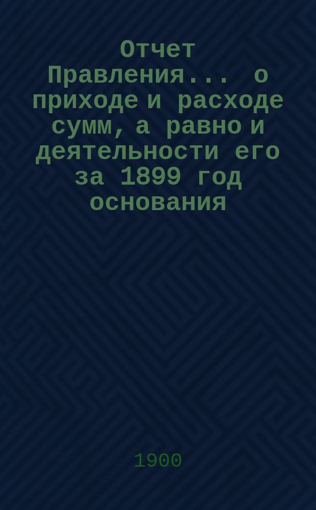 Отчет Правления... ... о приходе и расходе сумм, а равно и деятельности его за 1899 год основания