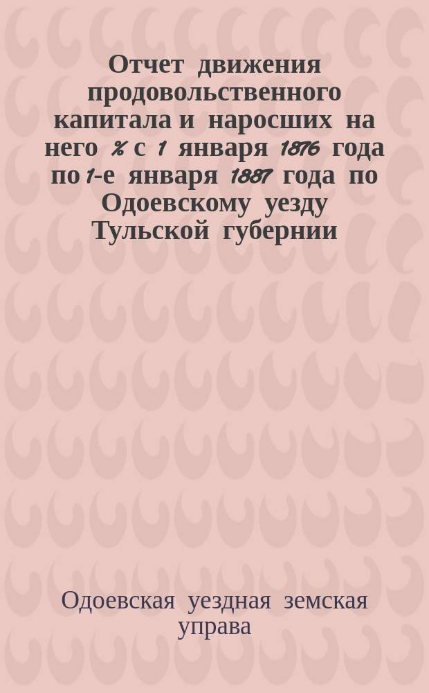 Отчет движения продовольственного капитала и наросших на него % с 1 января 1876 года по 1-е января 1887 года по Одоевскому уезду Тульской губернии