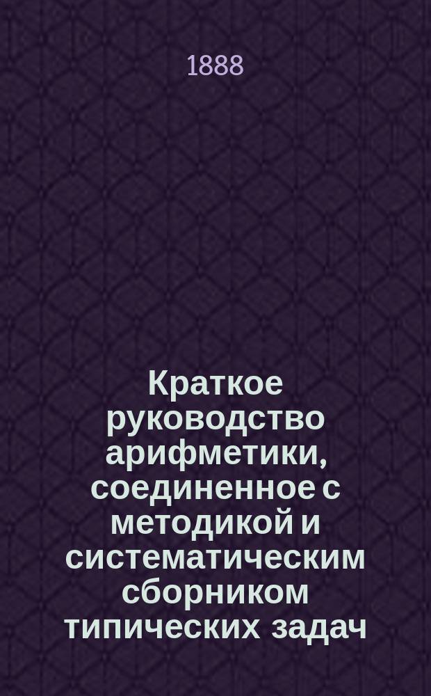 ... Краткое руководство арифметики, соединенное с методикой и систематическим сборником типических задач : Для учащих и учащихся в муж. и жен. учеб. заведениях. Ч. 1-3. Ч. 1 : Арифметика целых чисел