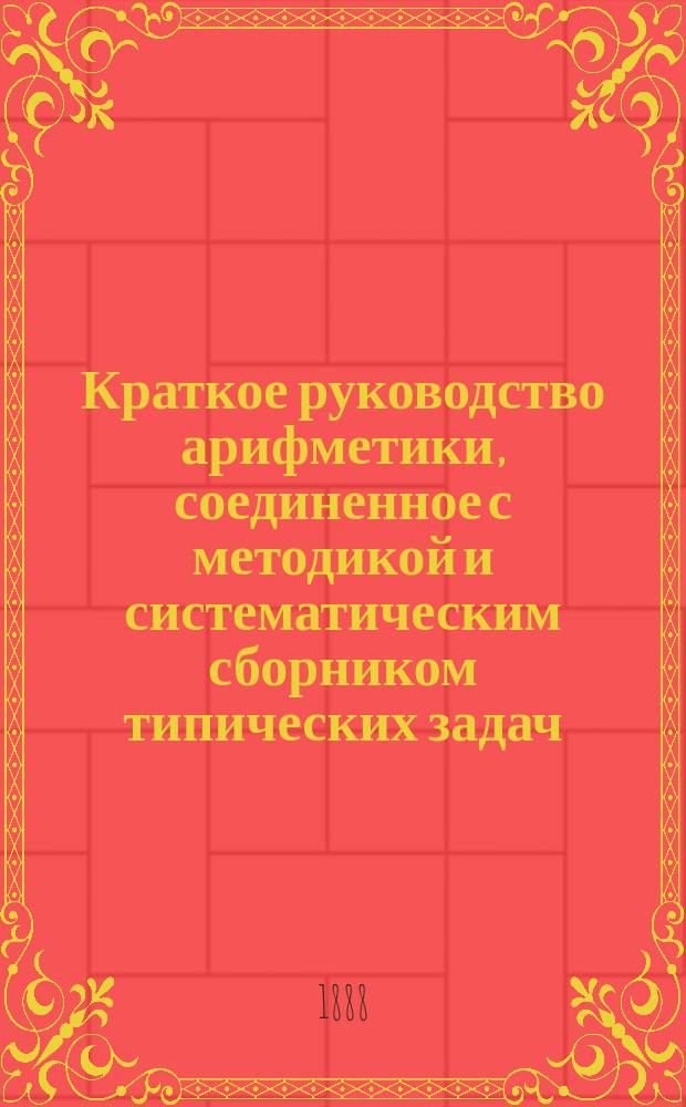 ... Краткое руководство арифметики, соединенное с методикой и систематическим сборником типических задач : Для учащих и учащихся в муж. и жен. учеб. заведениях. Ч. 1-3. Ч. 3 : Общие способы решения арифметических задач