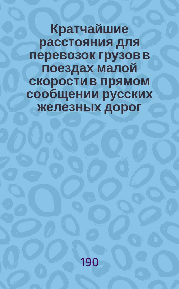 Кратчайшие расстояния для перевозок грузов в поездах малой скорости в прямом сообщении русских железных дорог, составленные на основании "Сборника тарифных постанционных расстояний, принимаемых для расчета провозных плат по перевозкам грузов, в поездах малой скорости, в прямом сообщении русских железных дорог", изданного И.Р. Зауэром в 1894 г. ... : Тетрадь 1-4
