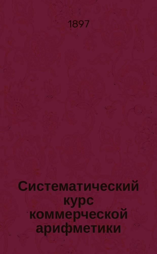 Систематический курс коммерческой арифметики : Для торг. классов, школ и коммерч. уч-щ. Ч. 1-2. Ч. 1 : Общая арифметика с дополнениями, необходимыми для коммерческих вычислений и статьею о вычислениях на счетах