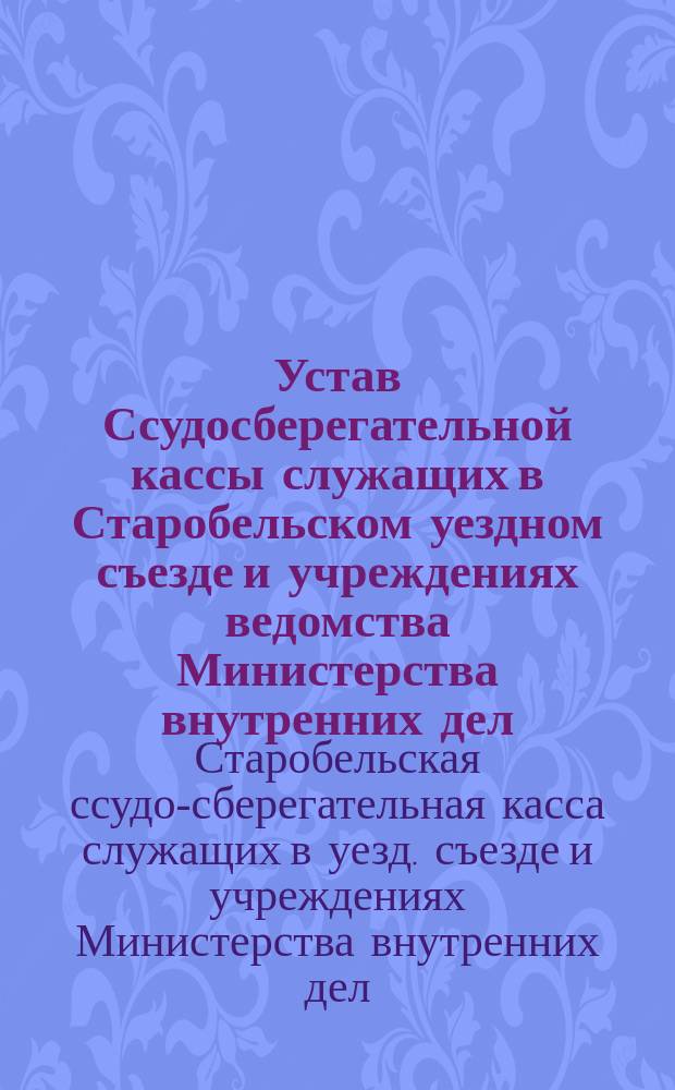 Устав Ссудосберегательной кассы служащих в Старобельском уездном съезде и учреждениях ведомства Министерства внутренних дел, находящихся в г. Старобельске (Харьковской губернии) : Утв. 22 июля 1897 г.