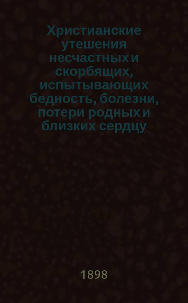 Христианские утешения несчастных и скорбящих, испытывающих бедность, болезни, потери родных и близких сердцу, житейския неудачи, злоречия, разочарование в жизни, мучительную борьбу с грехом и страстями, с религиозным сомнением и помыслами неверия, с отчаянием в спасении своей души, со страхом смерти и многие другие телесные и духовные скорби и страдания : В 2 ч. Ч. 1-2