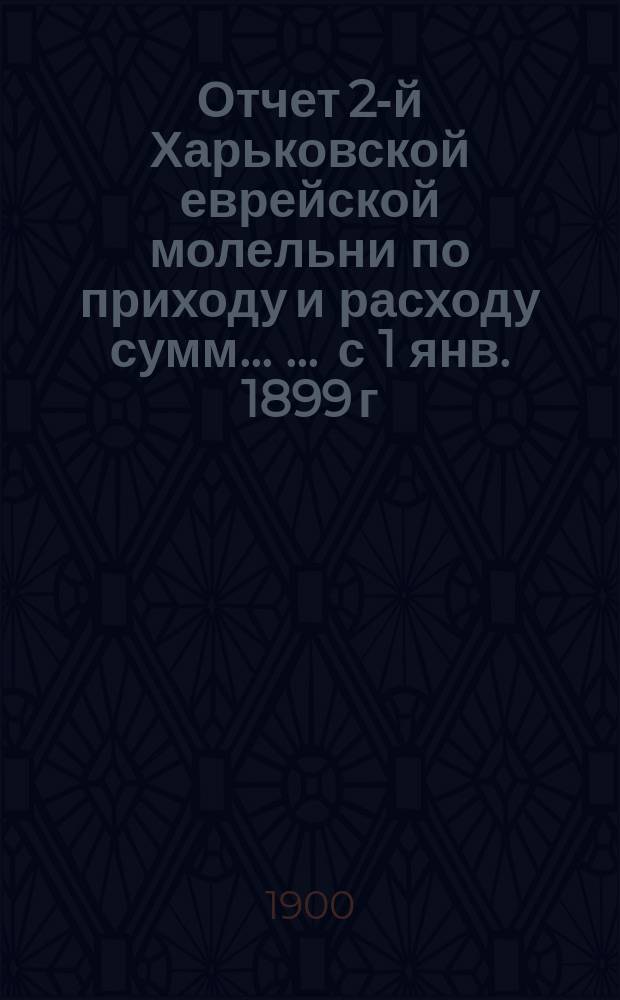 Отчет 2-й Харьковской еврейской молельни по приходу и расходу сумм ... ... с 1 янв. 1899 г. по 1-е янв. 1900 г.