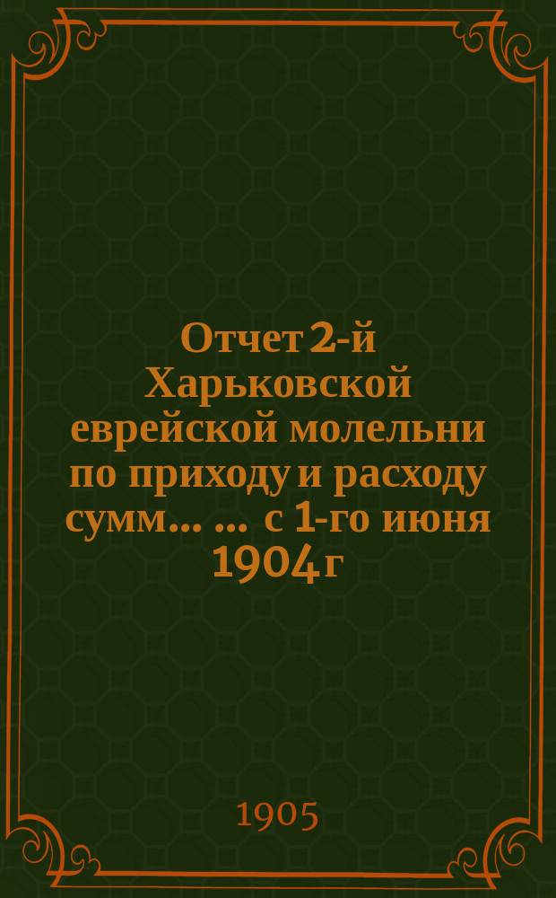 Отчет 2-й Харьковской еврейской молельни по приходу и расходу сумм ... ... с 1-го июня 1904 г. по 1-ое сент. 1905 г.
