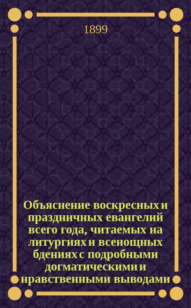 Объяснение воскресных и праздничных евангелий всего года, читаемых на литургиях и всенощных бдениях с подробными догматическими и нравственными выводами : Пособие для ведения внебогослужеб. собеседований с народом, для законоучителей и книга для духов.-назидат. чтения христиан : В 2 ч. Ч. 1-2