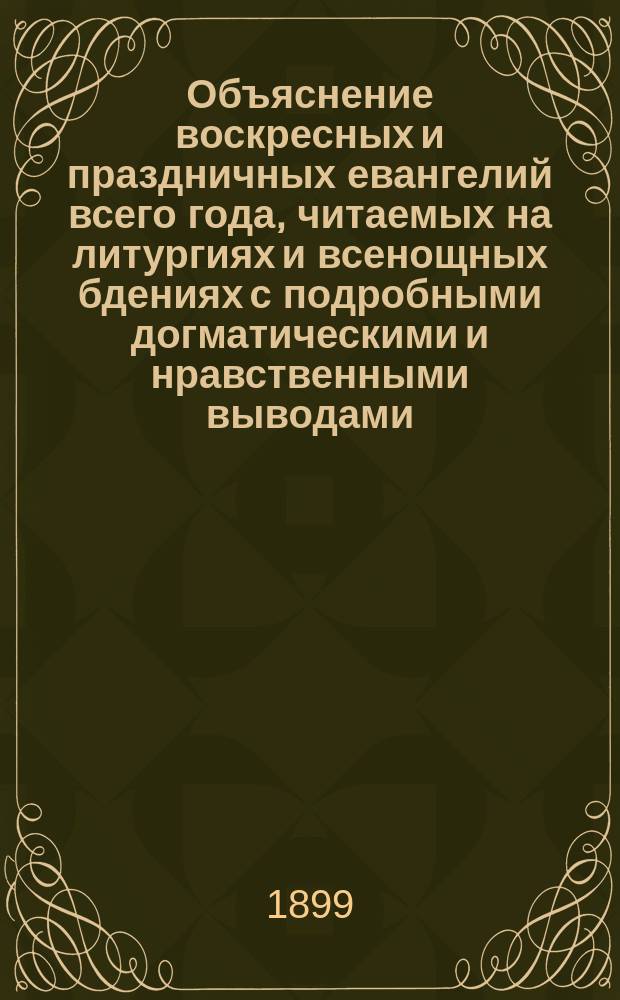 Объяснение воскресных и праздничных евангелий всего года, читаемых на литургиях и всенощных бдениях с подробными догматическими и нравственными выводами : Пособие для ведения внебогослужеб. собеседований с народом, для законоучителей и книга для духов.-назидат. чтения христиан В 2 ч. Ч. 1-2. Ч. 1 : Объяснение воскресных евангелий, читаемых на литургии и утрене