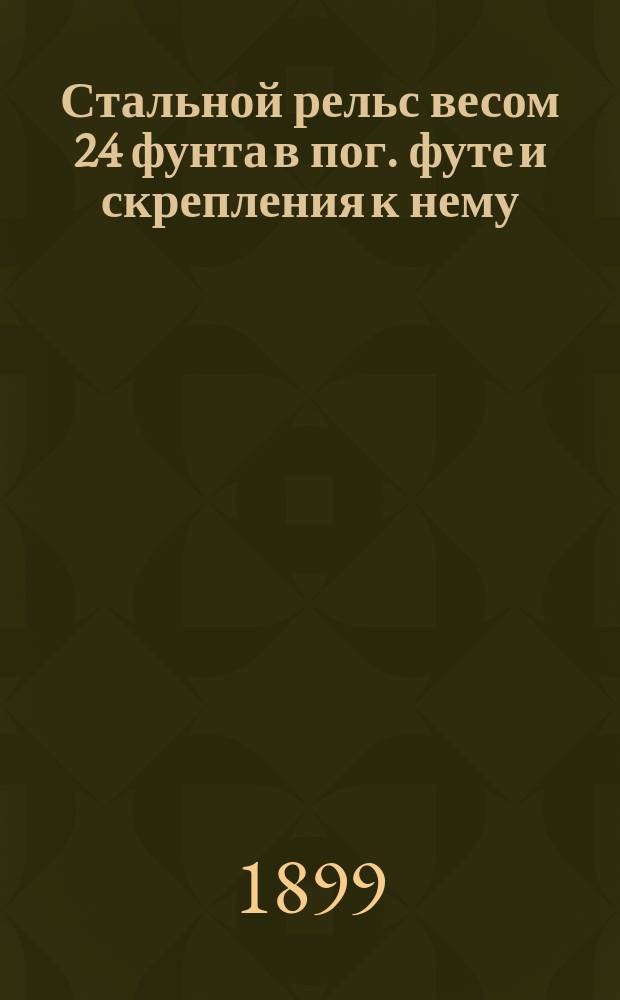 Стальной рельс весом 24 фунта в пог. футе и скрепления к нему : Проект рельса скреплений утв. г. министром пут. сообщ. по журн. ИНЖ Совета от 28 окт. 1898 г., за N 240