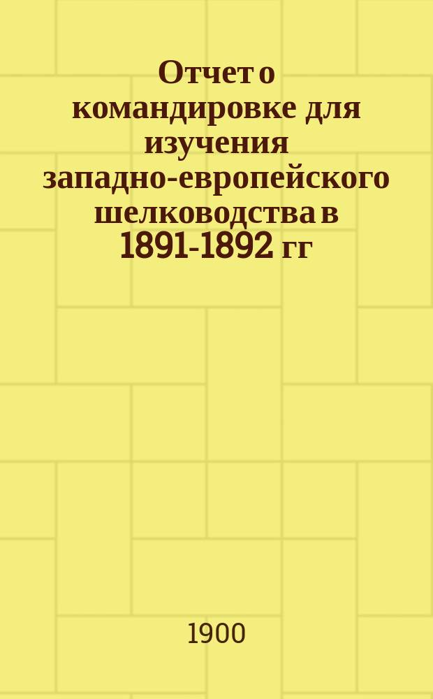 Отчет о командировке для изучения западно-европейского шелководства в 1891-1892 гг : (Из Отчета М-ву гос. имуществ). Ч. 1-2. Ч. 1 : Шелководство Западной Европы ; [Секция шелководства и шелководные результаты Ботаническо-акклиматизационного съезда в Москве в августе месяце 1892 года]